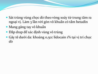  Sát trùng vùng chọc dò theo vòng xoáy từ trung tâm ra
ngoại vị. Làm 3 lần với gòn vô khuẩn có tẩm betadin
 Mang găng tay vô khuẩn
 Đắp drap để xác định vùng vô trùng
 Gây tê dưới da: khoảng 0,5cc lidocain 1% tại vị trí chọc
dò
 