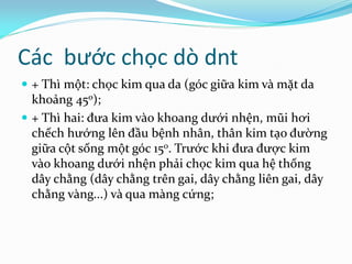 Các bước chọc dò dnt
 + Thì một: chọc kim qua da (góc giữa kim và mặt da
khoảng 450);
 + Thì hai: đưa kim vào khoang dưới nhện, mũi hơi
chếch hướng lên đầu bệnh nhân, thân kim tạo đường
giữa cột sống một góc 150. Trước khi đưa được kim
vào khoang dưới nhện phải chọc kim qua hệ thống
dây chằng (dây chằng trên gai, dây chằng liên gai, dây
chằng vàng...) và qua màng cứng;
 