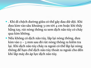  . Khi đi chệch đường giữa có thể gây đau dữ dội. Khi
đưa kim vào sâu khoảng 3 cm tới 4 cm hoặc khi thấy
hẫng tay, rút nòng thông ra xem dịch não tủy có chảy
qua kim không.
 Nếu không có dịch não tủy, lắp lại nòng thông, đưa
kim vào 2 – 3 mm sau đó rút nòng thông ra kiểm tra
lại. Khi dịch não tủy chảy ra ngoài có thể lắp lại nòng
thông để hạn chế dịch não tủy thoát ra ngoài cho đến
khi lắp máy đo áp lực dịch não tủy.
 