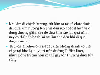  Khi kim đi chệch hướng, rút kim ra tới tổ chức dưới
da, đưa kim hướng lên phía đầu 150 hoặc ít hơn và đi
đúng đường giữa, sau đó đưa kim vào lại. quá trình
náy có thể tiến hành lại vài lần cho đến khi đi qua
được xương.
 Sau vài lần chọc ở vị trí đầu tiên không thành có thể
chọc tại khe L3-4 (vị trí trên đường Tuffier line),
nhưng ở vị trí cao hơn có thể gây tổn thương đuôi tủy
sống.
 