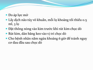  Đo áp lực mở
 Lấy dịch não tủy vô khuẩn, mỗi lọ khoảng tối thiểu 0.5
ml, 3 lọ
 Đặt thông nòng vào kim trước khi rút kim chọc dò
 Rút kim, dán băng keo vào vị trí chọc dò
 Cho bệnh nhân nằm ngửa khoảng 6 giờ để tránh nguy
cơ đau đầu sau chọc dò
 
