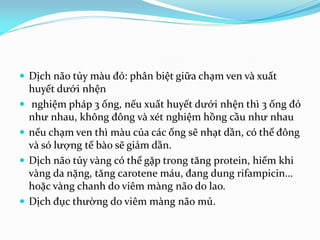  Dịch não tủy màu đỏ: phân biệt giữa chạm ven và xuất
huyết dưới nhện
 nghiệm pháp 3 ống, nếu xuất huyết dưới nhện thì 3 ống đỏ
như nhau, không đông và xét nghiệm hồng cầu như nhau
 nếu chạm ven thì màu của các ống sẽ nhạt dần, có thể đông
và só lượng tế bào sẽ giảm dần.
 Dịch não tủy vàng có thể gặp trong tăng protein, hiếm khi
vàng da nặng, tăng carotene máu, đang dung rifampicin…
hoặc vàng chanh do viêm màng não do lao.
 Dịch đục thường do viêm màng não mủ.
 