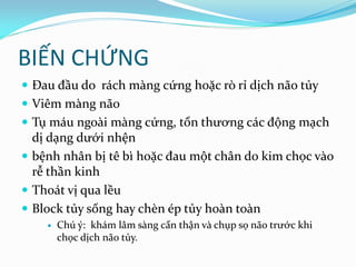 BIẾN CHỨNG
 Đau đầu do rách màng cứng hoặc rò rỉ dịch não tủy
 Viêm màng não
 Tụ máu ngoài màng cứng, tổn thương các động mạch
dị dạng dưới nhện
 bệnh nhân bị tê bì hoặc đau một chân do kim chọc vào
rễ thần kinh
 Thoát vị qua lều
 Block tủy sống hay chèn ép tủy hoàn toàn
 Chú ý: khám lâm sàng cẩn thận và chụp sọ não trước khi
chọc dịch não tủy.
 