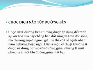  CHỌC DỊCH NÃO TỦY ĐƯỜNG BÊN
 Chọc DNT đường bên thường được áp dụng để tránh
sự vôi hóa của dây chằng liên đốt sống và trên đốt sống
mà thường gặp ở người già. Tư thế có thể bệnh nhân
nằm nghiêng hoặc ngồi. Đây là một kỹ thuật thường ít
được sử dụng hơn so với đường giữa, nhưng là một
phương án tốt khi đường giữa thất bại.
 