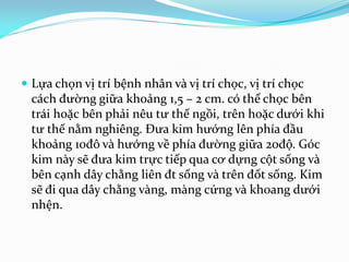  Lựa chọn vị trí bệnh nhân và vị trí chọc, vị trí chọc
cách đường giữa khoảng 1,5 – 2 cm. có thể chọc bên
trái hoặc bên phải nêu tư thế ngồi, trên hoặc dưới khi
tư thế nằm nghiêng. Đưa kim hướng lên phía đầu
khoảng 10đô và hướng về phía đường giữa 20độ. Góc
kim này sẽ đưa kim trực tiếp qua cơ dựng cột sống và
bên cạnh dây chằng liên đt sống và trên đốt sống. Kim
sẽ đi qua dây chằng vàng, màng cứng và khoang dưới
nhện.
 