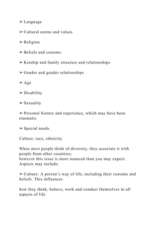 ➢ Language
➢ Cultural norms and values
➢ Religion
➢ Beliefs and customs
➢ Kinship and family structure and relationships
➢ Gender and gender relationships
➢ Age
➢ Disability
➢ Sexuality
➢ Personal history and experience, which may have been
traumatic
➢ Special needs.
Culture, race, ethnicity
When most people think of diversity, they associate it with
people from other countries;
however this issue is more nuanced than you may expect.
Aspects may include:
➢ Culture: A person’s way of life, including their customs and
beliefs. This influences
how they think, behave, work and conduct themselves in all
aspects of life
 