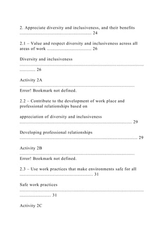 2. Appreciate diversity and inclusiveness, and their benefits
....................................................... 24
2.1 – Value and respect diversity and inclusiveness across all
areas of work .................................. 26
Diversity and inclusiveness
...............................................................................................
............ 26
Activity 2A
........................................................................................
Error! Bookmark not defined.
2.2 – Contribute to the development of work place and
professional relationships based on
appreciation of diversity and inclusiveness
...................................................................................... 29
Developing professional relationships
.......................................................................................... 29
Activity 2B
........................................................................................
Error! Bookmark not defined.
2.3 – Use work practices that make environments safe for all
........................................................ 31
Safe work practices
...............................................................................................
........................ 31
Activity 2C
 