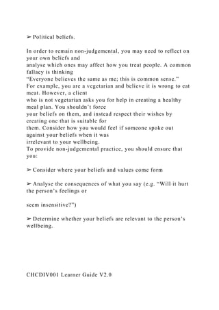 ➢ Political beliefs.
In order to remain non-judgemental, you may need to reflect on
your own beliefs and
analyse which ones may affect how you treat people. A common
fallacy is thinking
“Everyone believes the same as me; this is common sense.”
For example, you are a vegetarian and believe it is wrong to eat
meat. However, a client
who is not vegetarian asks you for help in creating a healthy
meal plan. You shouldn’t force
your beliefs on them, and instead respect their wishes by
creating one that is suitable for
them. Consider how you would feel if someone spoke out
against your beliefs when it was
irrelevant to your wellbeing.
To provide non-judgemental practice, you should ensure that
you:
➢ Consider where your beliefs and values come form
➢ Analyse the consequences of what you say (e.g. “Will it hurt
the person’s feelings or
seem insensitive?”)
➢ Determine whether your beliefs are relevant to the person’s
wellbeing.
CHCDIV001 Learner Guide V2.0
 