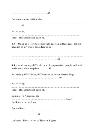 .............................................. 45
Communication difficulties
...............................................................................................
............ 45
Activity 4A
........................................................................................
Error! Bookmark not defined.
4.3 – Make an effort to sensitively resolve differences, taking
account of diversity considerations
...............................................................................................
........................................................... 49
4.4 – Address any difficulties with appropriate people and seek
assistance when required .......... 49
Resolving difficulties, differences or misunderstandings
............................................................. 49
Activity 4B
........................................................................................
Error! Bookmark not defined.
Summative Assessments
...................................................................... Error!
Bookmark not defined.
Appendices
...............................................................................................
................................. 51
Universal Declaration of Human Rights
 