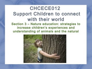 CHCECE012
Support Children to connect
with their world
Section 3 – Nature education: strategies to
increase children’s experiences and
understanding of animals and the natural
environment
 