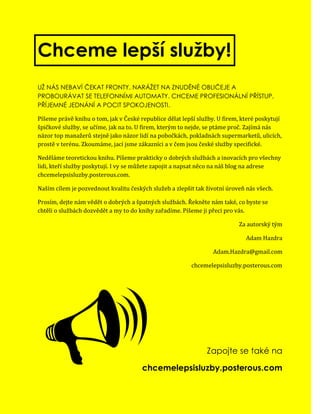 Chceme lepší služby!
UŽ NÁS NEBAVÍ ČEKAT FRONTY, NARÁŽET NA ZNUDĚNÉ OBLIČEJE A
PROBOURÁVAT SE TELEFONNÍMI AUTOMATY. CHCEME PROFESIONÁLNÍ PŘÍSTUP,
PŘÍJEMNÉ JEDNÁNÍ A POCIT SPOKOJENOSTI.

Píšeme právě knihu o tom, jak v České republice dělat lepší služby. U firem, které poskytují
špičkové služby, se učíme, jak na to. U firem, kterým to nejde, se ptáme proč. Zajímá nás
názor top manažerů stejně jako názor lidí na pobočkách, pokladnách supermarketů, ulicích,
prostě v terénu. Zkoumáme, jací jsme zákazníci a v čem jsou české služby specifické.

Neděláme teoretickou knihu. Píšeme prakticky o dobrých službách a inovacích pro všechny
lidi, kteří služby poskytují. I vy se můžete zapojit a napsat něco na náš blog na adrese
chcemelepsisluzby.posterous.com.

Naším cílem je pozvednout kvalitu českých služeb a zlepšit tak životní úroveň nás všech.

Prosím, dejte nám vědět o dobrých a špatných službách. Řekněte nám také, co byste se
chtěli o službách dozvědět a my to do knihy zařadíme. Píšeme ji přeci pro vás.

                                                                           Za autorský tým

                                                                              Adam Hazdra

                                                                  Adam.Hazdra@gmail.com

                                                         chcemelepsisluzby.posterous.com




                                                              Zapojte se také na

                                       chcemelepsisluzby.posterous.com
 