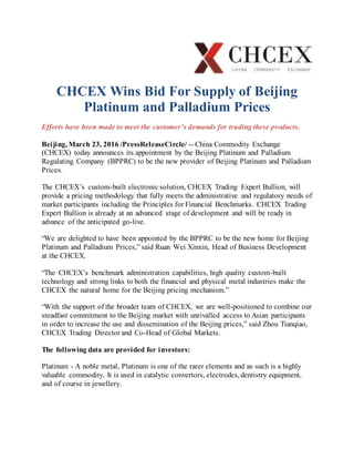 CHCEX Wins Bid For Supply of Beijing
Platinum and Palladium Prices
Efforts have been made to meet the customer’s demands for trading these products.
Beijing, March 23, 2016 /PressReleaseCircle/ -- China Commodity Exchange
(CHCEX) today announces its appointment by the Beijing Platinum and Palladium
Regulating Company (BPPRC) to be the new provider of Beijing Platinum and Palladium
Prices.
The CHCEX’s custom-built electronic solution, CHCEX Trading Expert Bullion, will
provide a pricing methodology that fully meets the administrative and regulatory needs of
market participants including the Principles for Financial Benchmarks. CHCEX Trading
Expert Bullion is already at an advanced stage of development and will be ready in
advance of the anticipated go-live.
“We are delighted to have been appointed by the BPPRC to be the new home for Beijing
Platinum and Palladium Prices,” said Ruan Wei Xinxin, Head of Business Development
at the CHCEX.
“The CHCEX’s benchmark administration capabilities, high quality custom-built
technology and strong links to both the financial and physical metal industries make the
CHCEX the natural home for the Beijing pricing mechanism.”
“With the support of the broader team of CHCEX, we are well-positioned to combine our
steadfast commitment to the Beijing market with unrivalled access to Asian participants
in order to increase the use and dissemination of the Beijing prices,” said Zhou Tianqiao,
CHCEX Trading Director and Co-Head of Global Markets.
The following data are provided for investors:
Platinum - A noble metal, Platinum is one of the rarer elements and as such is a highly
valuable commodity. It is used in catalytic convertors, electrodes, dentistry equipment,
and of course in jewellery.
 