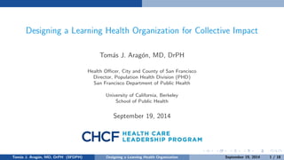 Designing a Learning Health Organization for Collective Impact 
Tomas J. Aragon, MD, DrPH 
Health Ocer, City and County of San Francisco 
Director, Population Health Division (PHD) 
San Francisco Department of Public Health 
University of California, Berkeley 
School of Public Health 
October 3, 2014 
Tomas J. Aragon, MD, DrPH (SFDPH) Designing a Learning Health Organization October 3, 2014 1 / 18 
 