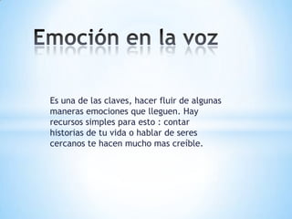Es una de las claves, hacer fluir de algunas
maneras emociones que lleguen. Hay
recursos simples para esto : contar
historias de tu vida o hablar de seres
cercanos te hacen mucho mas creíble.
 