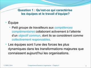 Question 1 : Qu’est-ce qui caractérise
                  les équipes et le travail d’équipe?

  • Équipe
        • Petit groupe de travailleurs aux compétences
           complémentaires collaborant activement à l’atteinte
           d’un objectif commun, dont ils se considèrent comme
           collectivement responsables.
  • Les équipes sont l’une des forces les plus
      dynamiques dans les transformations majeures que
      connaissent aujourd’hui les organisations.


© ERPI, 2010.          Comportement humain et organisation – Chapitre 9   6
 