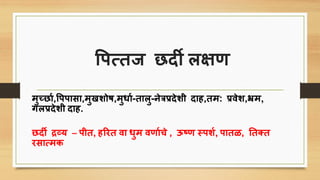 पिसतज छदी लक्षण
मुच्छाि,पििािा,मुखशोष,मुिाि-तालु-नेत्रप्रदेशी दाह,तम: प्रवेश,भ्रम,
गलप्रदेशी दाह.
छदी द्रव्य – िीत, हररत वा िुम वणाििे , ऊष्ण स्िशि, िातळ, तत्त
रिासमि
 