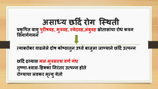 अिार्धय छर्दि रोग त्स्र्ती
प्रिु पित वायु िुरीषवह, मुत्रवह, स्वेदवह,अंबुवह स्रोतािांिा रोि िरुन
पवमागिगमन
सयाबरोबर वाढलेले दोष िोष्ठातुन उर्धवि बाजुला जाण्याने छर्दि उसिन्न
छर्दि द्रव्याि मल-मुत्रिदृश वणि गंि
तृष्णा-र्शवाि-र्ह्िा तनरंतर उसिन्न होते
रोग्यािा लविर मृसयु येतो
 