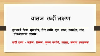 वातज छदी लक्षण
हॄदिार्शवि पिडा, मुखशोष, शशर नाशभ शुल, िाि, स्वरभेद, तोद,
तीव्र/बलवान उद्गार.
छदी द्रव्य - िफ़े न, तछन्न, िॄ ष्ण वणाििे, िातळ, िषाय रिासमि
 