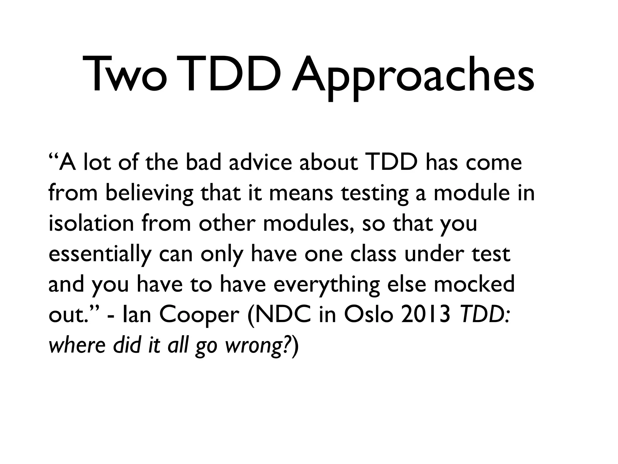 Two TDD Approaches
“A lot of the bad advice about TDD has come
from believing that it means testing a module in
isolation from other modules, so that you
essentially can only have one class under test
and you have to have everything else mocked
out.” - Ian Cooper (NDC in Oslo 2013 TDD:
where did it all go wrong?)
 