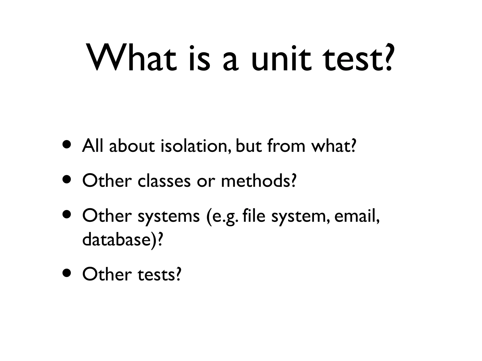 What is a unit test?
• All about isolation, but from what?
• Other classes or methods?
• Other systems (e.g. file system, email,
database)?
• Other tests?
 