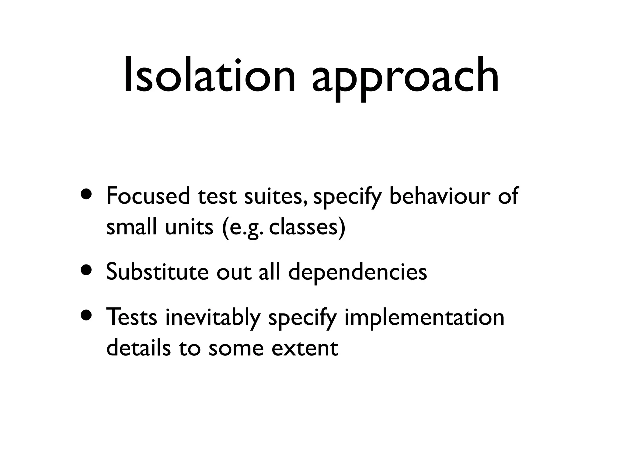 Isolation approach
• Focused test suites, specify behaviour of
small units (e.g. classes)
• Substitute out all dependencies
• Tests inevitably specify implementation
details to some extent
 