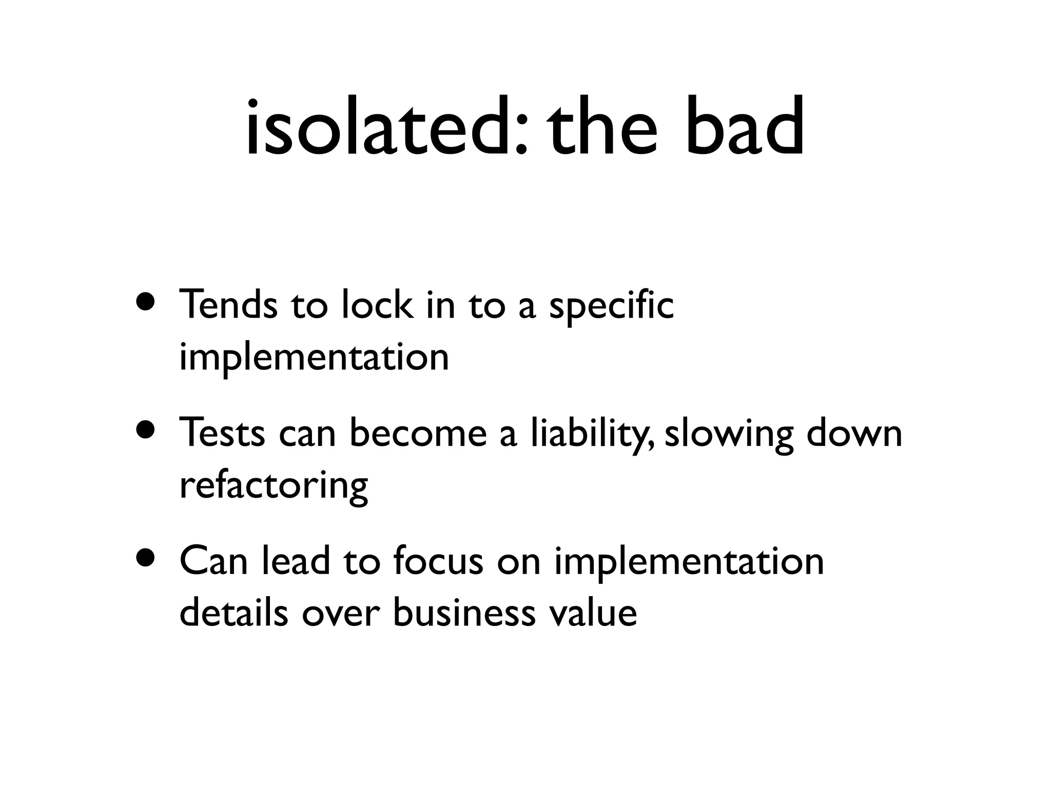 isolated: the bad
• Tends to lock in to a specific
implementation
• Tests can become a liability, slowing down
refactoring
• Can lead to focus on implementation
details over business value
 
