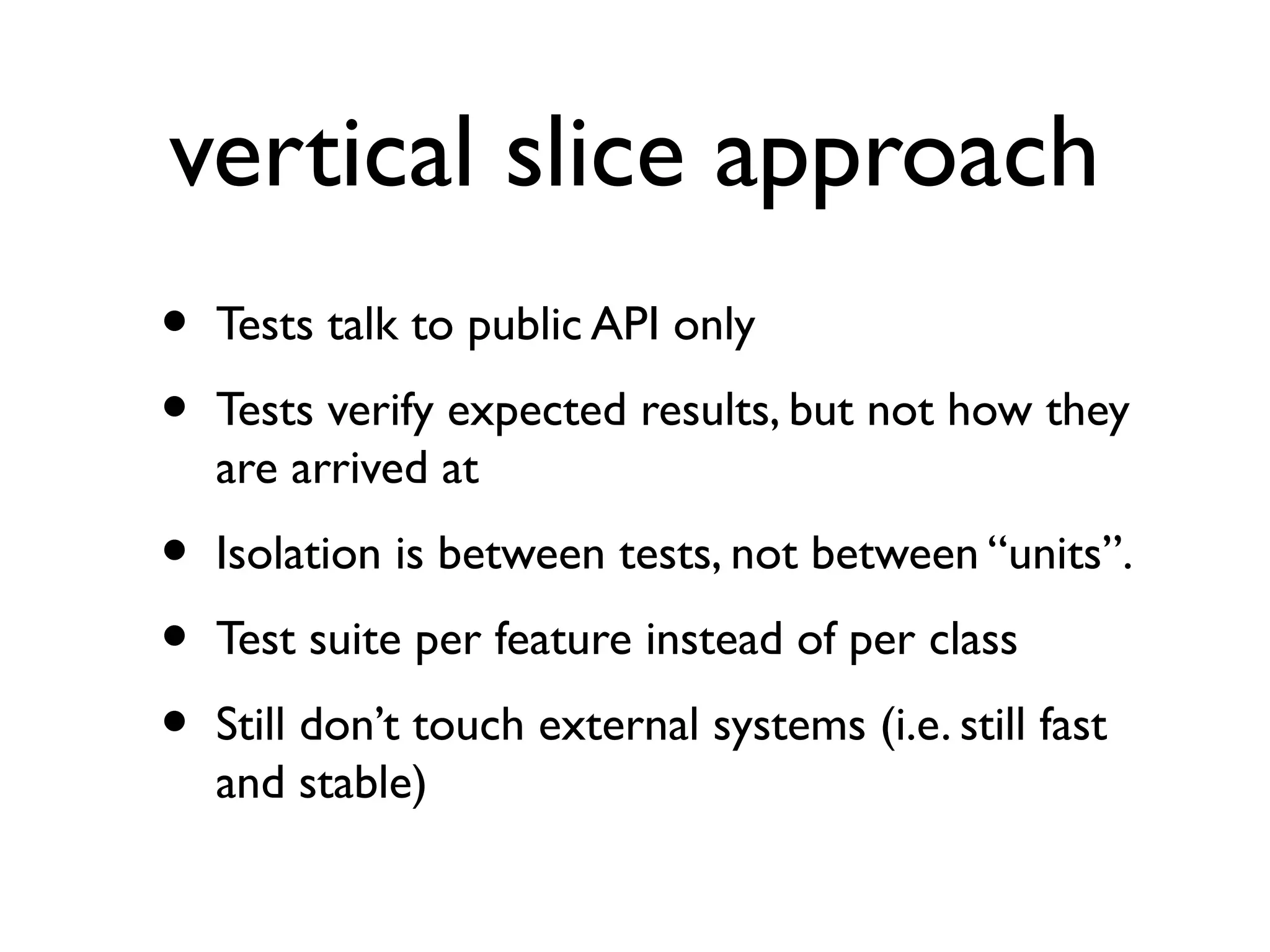 vertical slice approach
• Tests talk to public API only
• Tests verify expected results, but not how they
are arrived at
• Isolation is between tests, not between “units”.
• Test suite per feature instead of per class
• Still don’t touch external systems (i.e. still fast
and stable)
 