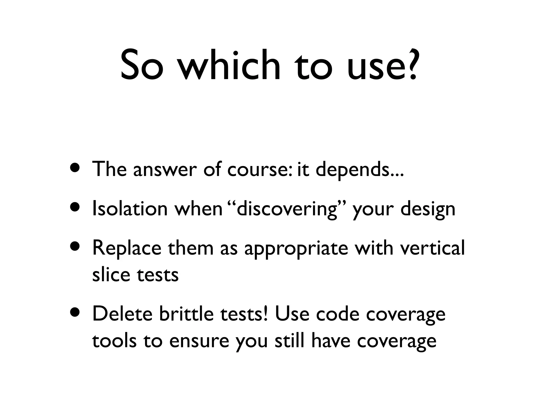 So which to use?
• The answer of course: it depends...
• Isolation when “discovering” your design
• Replace them as appropriate with vertical
slice tests
• Delete brittle tests! Use code coverage
tools to ensure you still have coverage
 