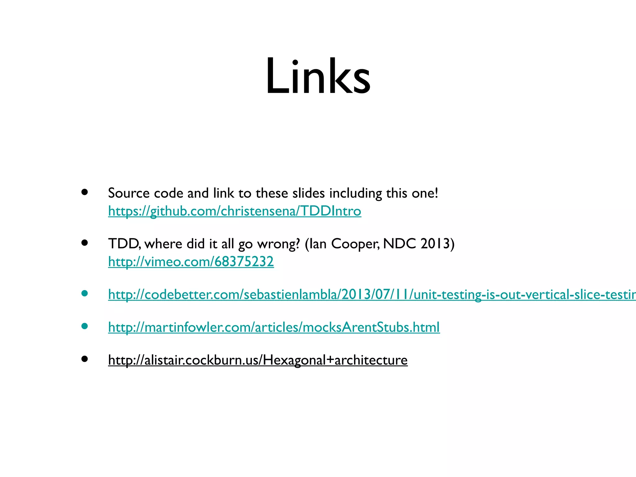 Links
• Source code and link to these slides including this one!
https://github.com/christensena/TDDIntro
• TDD, where did it all go wrong? (Ian Cooper, NDC 2013)
http://vimeo.com/68375232
• http://codebetter.com/sebastienlambla/2013/07/11/unit-testing-is-out-vertical-slice-testin
• http://martinfowler.com/articles/mocksArentStubs.html
• http://alistair.cockburn.us/Hexagonal+architecture
 