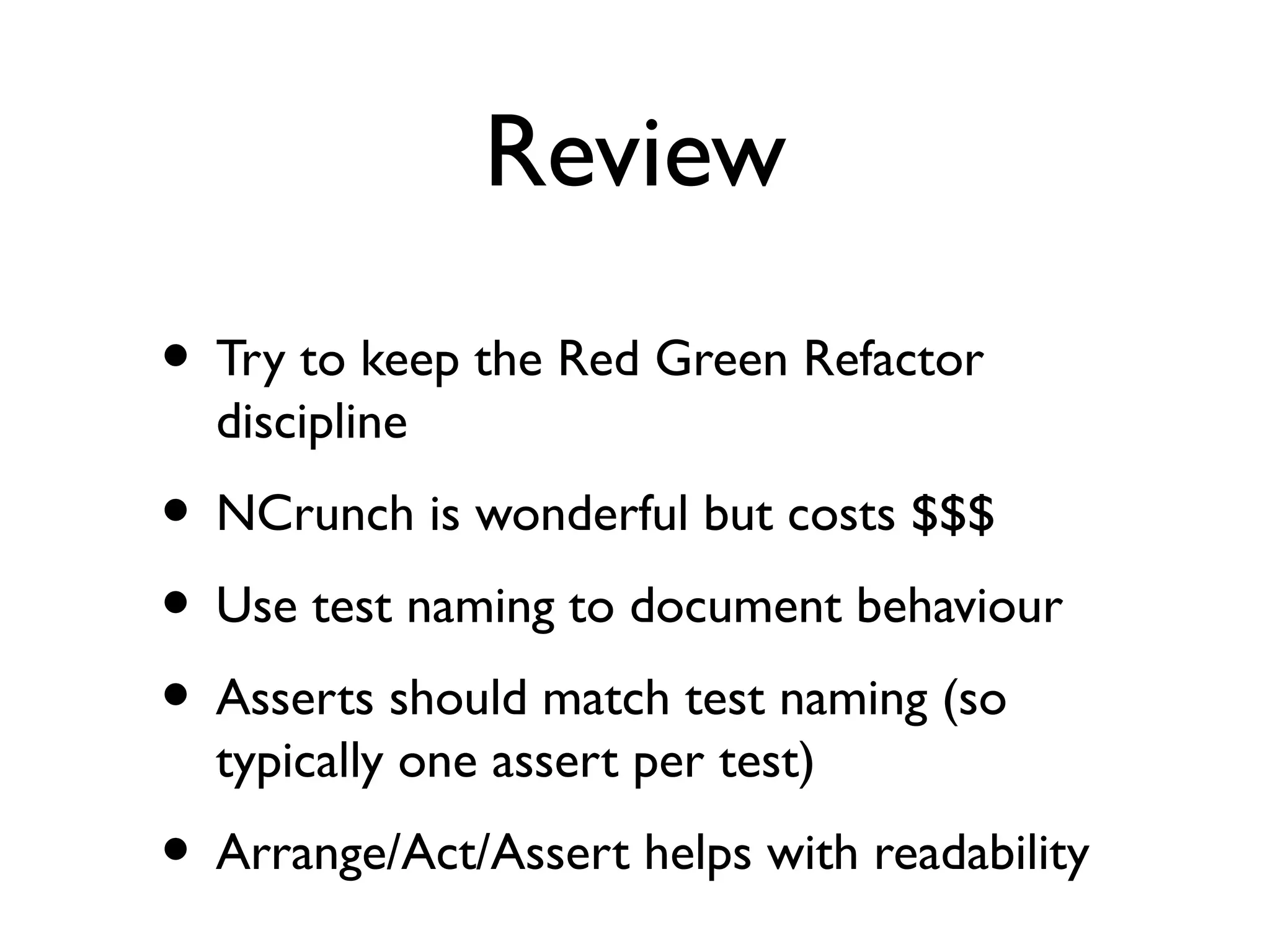 Review
• Try to keep the Red Green Refactor
discipline
• NCrunch is wonderful but costs $$$
• Use test naming to document behaviour
• Asserts should match test naming (so
typically one assert per test)
• Arrange/Act/Assert helps with readability
 