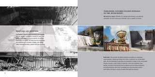 TEAM-DRIVEN, CUSTOMER FOCUSED APPROACH.
                                                             ON TIME. WITHIN BUDGET.

                                                             We work as a team. Whether it’s a design-build delivery or as general
                                                             contractor, we won’t leave your schedule, cost, or quality to chance.




    HEAVY CIVIL AND INDUSTRIAL

    Civil work is diverse and extremely demanding.
    We are versatile contractors, building on land, over
    water, in cities and in remote locations. No project
    is too big or too small. Our team has the knowledge
    and experience to complete: bridges; site utilities;
    water treatment facilities; pipeline and dam projects.




                                                             Build Safe. We promote the safest workplace possible for employees,
                                                             subcontractors, clients and others who enter or approach our construction
                                                             sites. We are dedicated to elevating the standards of safety in the construction
                                                             industry through a wide variety of methods—from zero-tolerance drug
                                                             testing, innovative training/education programs and providing employees
                                                             and subcontractors with tools, knowledge and resources they need to
                                                             work safely. We have a record of safety that leads the industry.


6                                                                                                                                               7
 