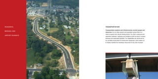 ROADWAYS,         TRANSPORTATION

                  Transportation systems and infrastructures connect people and
BRIDGES, AND
                  resources. As our cities expand and population grows there is a
                  need to expand and rebuild infrastructures. Our team constructs and
AIRPORT RUNWAYS
                  upgrades roadways, highways and bridges as well as airport runways,
                  taxiways and associated facilities. Our capabilities are reinforced by
                  our privately-owned ﬂeet of construction equipment, which allows us
                  to rapidly mobilize the necessary resources for any size of project.




8                                                                                          9
 