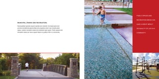 PUBLIC SPACES AND


                                                                                   RECREATION AREAS CAN
     MUNICIPAL (PARKS AND RECREATION)
                                                                                   HAVE A GREAT IMPACT
     Municipalities typically acquire operate and maintain municipal parks and
     provide recreational opportunities and programs which may include green       ON QUALITY OF LIFE IN A
     space, outdoor recreation areas and protected open space. Public spaces and
     recreation areas can have a great impact on quality of life in a community.   COMMUNITY.




10                                                                                                     11
 