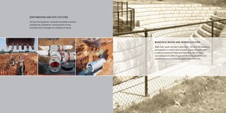 EARTHMOVING AND SITE UTILITIES

     We have the equipment, manpower and ability to perform
     essential site preparations, including earth moving,
     foundation work, drainage and underground piping.




                                                              MUNICIPLE WATER AND SEWER UTILITIES

                                                              Water lines, sewer and storm sewer lines - We have the experience
                                                              and expertise to conform with municipal, county and state codes
                                                              as well as knowing EPA laws and regulations. We will build
                                                              your underground utilities to your speciﬁcations and satisfy your
                                                              requirements on environmental impact to the community.




12                                                                                                                                13
 