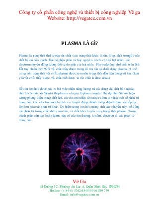 Công ty cổ phần công nghệ và thiết bị công nghiệp Vê ga
Website: http://vegatec.com.vn
Vê Ga
18 Đường 3C, Phường An Lạc A, Quận Bình Tân, TPHCM
Hotline: (+ 84-8) 3762 6840| 0916 989 759
Email: info@vegatec.com.vn
Chỗ chuyên bánmáy cắt plasma cao cấphàng đầu-Chỗchuyê nbán máy cắt plasma cao cấp hàng đầugiá rẻ - Chỗchuyê nbánmáy cắt plasma cao cấp hàng đầu tạihcm
PLASMA LÀ GÌ?
Plasma là trạng thái thứ tư của vật chất (các trạng thái khác là rắn, lỏng, khí) trong đó các
chất bị ion hóa mạnh. Đại bộ phận phân tử hay nguyên tử chỉ còn lại hạt nhân; các
electronchuyển động tương đối tự do giữa các hạt nhân. Plasma không phổ biến trên Trái
Đất tuy nhiên trên 99% vật chất thấy được trong vũ trụ tồn tại dưới dạng plasma, vì thế
trong bốn trạng thái vật chất, plasma được xem như trạng thái đầu tiên trong vũ trụ. (Lưu
ý là vật chất thấy được, vật chất biết được và vật chất là khác nhau.)
Nếu sự ion hóa được xảy ra bởi việc nhận năng lượng từ các dòng vật chất bên ngoài,
như từ các bức xạ điện từ thì plasma còn gọi là plasma nguội. Thí dụ như đối với hiện
tượng phóng điện trong chất khí, các electron bắn từ catod ra làm ion hóa một số phân tử
trung hòa. Các electronmới bị tách ra chuyển động nhanh trong điện trường và tiếp tục
làm ion hóa các phân tử khác. Do hiện tượng ion hóa mang tính dây chuyền này, số đông
các phân tử trong chất khí bị ion hóa, và chất khí chuyển sang trạng thái plasma. Trong
thành phần cấu tạo loại plasma này có các ion dương, ion âm, electronvà các phân tử
trung hòa..
 