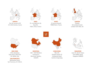 MONTREAL
202 – 1819 Bd Rene 
Levesque O.
Montreal, Quebec, 
H3H2P5
PARIS
25, rue Alphonse de 
Neuville
75017, Paris, France 
NIORT
19 avenue Bujault
79000 Niort, France
NEW YORK
1441, Broadway
Suite 3015, New York
NY 10018, USA 
SAN FRANCISCO
388 Market Street
San Francisco, CA  94111
SINGAPORE
Level 25, North Tower,
One Raffles Quay, 
Singapore 048583
HONG KONG
905, 9/F,
Kinwick Centre 32 
Hollywood Road,
Central, Hong Kong 
LONDON
Palladia
60 Lombard street
London EC3V 9EA, UK 
GENEVA
Rue de Lausanne 80
CH 1202 Genève, Suisse
 