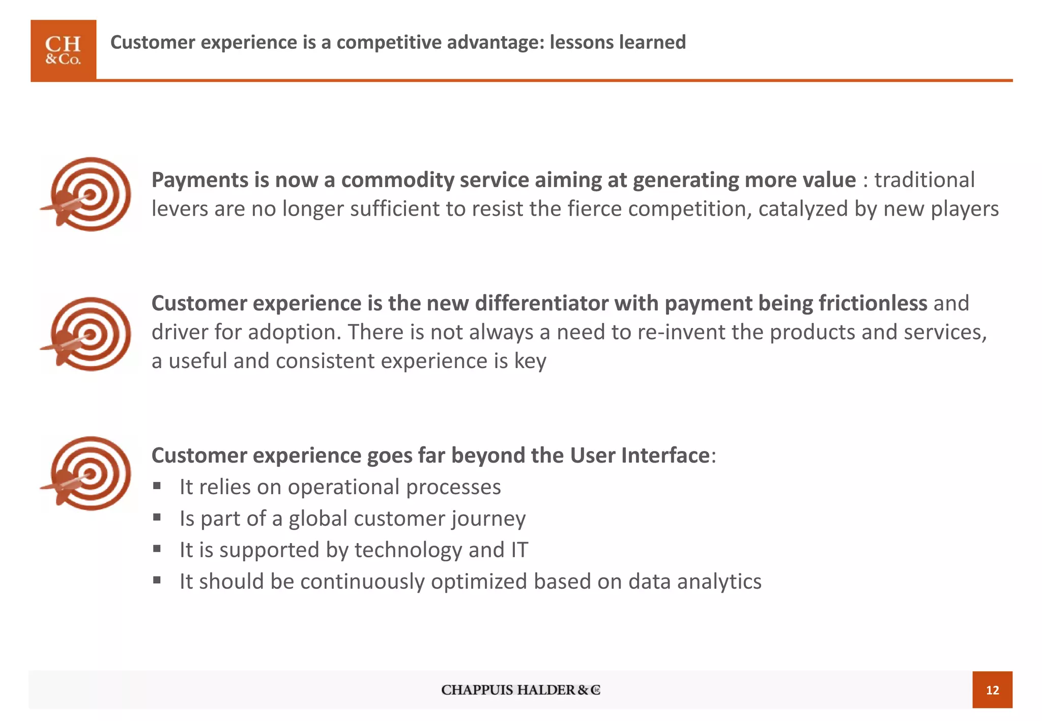12
Payments is now a commodity service aiming at generating more value : traditional
levers are no longer sufficient to resist the fierce competition, catalyzed by new players
Customer experience is the new differentiator with payment being frictionless and
driver for adoption. There is not always a need to re-invent the products and services,
a useful and consistent experience is key
Customer experience goes far beyond the User Interface:
 It relies on operational processes
 Is part of a global customer journey
 It is supported by technology and IT
 It should be continuously optimized based on data analytics
Customer experience is a competitive advantage: lessons learned
 