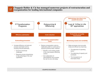 2
Chappuis Halder & Cie has managed numerous projects of restructuration and
reorganization for leading international companies
Lean & “A Day in Life
Of” approaches
Outsourcing &
Offshoring
IT Transformation
Programs
Efficiency optimization Costs reduction
Productivity and quality
improvement
Automating processes
 Increase efficiency via tools and
process automation and by
avoiding manual treatments:
 Enormous technical
challenges
 Requires process streamlining
to take advantage of the new
capabilities
Decreasing compensation
costs
 Reduce compensation costs by
reallocating staff on a job-by-job or
activity-by-activity basis, however:
 Benefit is now eroding rapidly
in the most popular offshoring
centers
 De-multiplication of
intermediaries may increase
the risk for error and delay
Minimizing waste and variability
 Make processes more accurate,
timely and efficient by improving:
 The alignment of operating
teams
 The balancing of capacity and
workloads
 The transparency of
information flows
Methodology described in the
present document
1 2 3
 