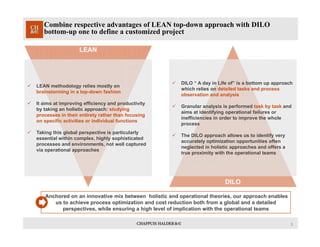 3
Combine respective advantages of LEAN top-down approach with DILO
bottom-up one to define a customized project
LEAN
Anchored on an innovative mix between holistic and operational theories, our approach enables
us to achieve process optimization and cost reduction both from a global and a detailed
perspectives, while ensuring a high level of implication with the operational teams
 LEAN methodology relies mostly on
brainstorming in a top-down fashion
 It aims at improving efficiency and productivity
by taking an holistic approach: studying
processes in their entirety rather than focusing
on specific activities or individual functions
 Taking this global perspective is particularly
essential within complex, highly sophisticated
processes and environments, not well captured
via operational approaches
DILO
 DILO “ A day in Life of” is a bottom up approach
which relies on detailed tasks and process
observation and analysis
 Granular analysis is performed task by task and
aims at identifying operational failures or
inefficiencies in order to improve the whole
process
 The DILO approach allows us to identify very
accurately optimization opportunities often
neglected in holistic approaches and offers a
true proximity with the operational teams
 