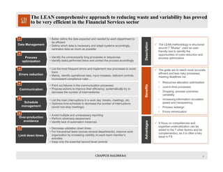 4
The LEAN comprehensive approach to reducing waste and variability has proved
to be very efficient in the Financial Services sector
• Better define the data expected and needed by each department to
be efficient
• Define which data is necessary and adapt systems accordingly,
centralize data as much as possible
Data Management
1
Process
optimization
2
Errors reduction
3
Communication
4
Schedule
management
5
Over-production
avoidance
6
Limit down times
7
• Identify the unnecessarily long processes or sequences
• Identify tasks performed twice and correct the process accordingly
• List the most frequent errors and implement new processes to avoid
them
• Mainly, identify operational risks, input mistakes, deficient controls,
inconsistent compliance rules…
• Point out failures in the communication processes
• Propose actions to improve their efficiency, systematically try to
decrease the number of intermediaries
• List the main interruptions in a work day: breaks, meetings, etc.
• Optimize time-schedule to decrease the number of interruptions
(avoid non-stop meetings)
• Avoid multiple and unnecessary reporting
• Perform stickiness assessment
• Identify lack of automation instances
• Decrease validation down times
• For transversal tasks (across several departments), improve work
organization by increasing visibility on each team member’s
activities
• Keep only the essential second level controls
 The goals are to reach more accurate,
efficient and less risky processes,
meeting deadlines via:
• Resources allocation optimization
• Just-in-time processes
• Dropping process outcomes
variability
• Increasing information circulation
speed and transparency
• Process redesign
• Errors minimization
DescriptionBenefits
 A focus on competencies and
expertise underutilization can be
added to the 7 other factors and be
complementary, as it is often a key
issue in FS
 The LEAN methodology is structured
around 7 “Mudas”, used as user-
friendly tool to identify the
opportunities of costs reduction and
process optimization
Advantages
 