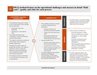 5
DILO method focuses on the operational challenges and assesses in detail “field
costs”, quality and risks for each process
 The quantitative approach is based
on the measurement of the average
time for each task:
 Identification of the main
bottlenecks
 Identification of under-efficient
areas
 This implies spending a day
“shadowing” a person involved the
process being studied
 The subject’s activities are observed
and recorded, then analyzed to
identify opportunities
 Sampling of a larger number of
people with the same role might be
required in order to assess the
frequency of process breakdown
and to quantify the impact of the
improvement opportunity
 The analysis should be conducted
on a normal day (not during a rush
or quiet period)
 The qualitative approach is based
on what is observed by the
employees:
 Problems observed and
operational constraints identified
 Causes of the main failures and
waste
 Best practices identified and
appropriate solutions to be
communicated to the other teams
 Interviews allow us to:
 Describe what activities make up
the process being studied
 Understand their precise nature
 Identify roadblocks to getting work
done and collect ideas for
improvements
 Too often neglected, this phase is
essential as it facilitates
communication on the project,
involves employees and secures
their proactive participation
A quantitative approach
combined with…
… a qualitative one
 It has proved to be efficient in:
• Avoiding duplication of effort
• Improving inefficient processes
• Identifying non-value adding
activities
• Pointing out frequent and/or
significant communication
breakdowns
• Improving clarity about everyone’s
roles and responsibilities
• Correcting communication
breakdown or barriers
BenefitsDescription
 The DILO study is a process analysis
of specific tasks, looking for process
breakdowns and cross-impacts on
other parts of the business
 The DILO approach allows real
proximity with the teams, and their
implication and awareness of the
necessary changes. It is an essential
part of the change management
implied by the solutions proposed
Advantages
 