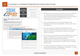21
Cas pratique sur l’utilisation du Big data dans la lutte contre la fraude
IBM a signé un accord d’une durée de 7 ans avec PRO BTP,
l’un des principaux organismes de protection sociale en
France, dont l’objet est le développement et la mise en place
d’une plateforme unique de lutte contre la fraude à
l’assurance des soins de santé.
Suite au développement de la dématérialisation des
échanges entre autres, les possibilités d’abus ou de fraude
ont augmenté.
Dans ce contexte, la plateforme SOLON permettra à
l’assureur d’identifier les dysfonctionnements, au moment du
paiement, dans les remboursements des soins de santé
optique et dentaire.
Construite sur les logiciels et services d’IBM de lutte contre la
fraude, la plateforme « Solution as a Service (SLaaS) »
SOLON permet d’identifier les demandes de
remboursements ou de prises en charge suspicieuses, de
qualifier celles-ci en temps réel et de définir leurs modalités
de traitement.
La solution SOLON sera étendue à d’autres domaines de la
santé (audio-prothèses, hospitalisation, pharmacie…), puis à
la prévoyance (indemnités journalières).
Objective 2015
Assureurs
Lutte fraude
DescriptionLancement
Cible
Area
 