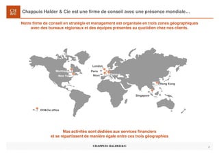 Chappuis Halder & Cie est une firme de conseil avec une présence mondiale…
3
London
Hong Kong
Singapore
CH&Cie office
Geneva
New York
Montreal Paris
Notre firme de conseil en stratégie et management est organisée en trois zones géographiques
avec des bureaux régionaux et des équipes présentes au quotidien chez nos clients.
Nos activités sont dédiées aux services financiers
et se répartissent de manière égale entre ces trois géographies
Niort
 