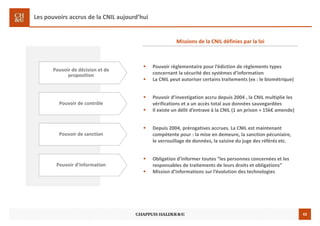 42
Les pouvoirs accrus de la CNIL aujourd’hui
Pouvoir de décision et de
proposition
Pouvoir règlementaire pour l’édiction de règlements types
concernant la sécurité des systèmes d’information
La CNIL peut autoriser certains traitements (ex : le biométrique)
Missions de la CNIL définies par la loi
Pouvoir de contrôle
Pouvoir d’investigation accru depuis 2004 , la CNIL multiplie les
vérifications et a un accès total aux données sauvegardées
Il existe un délit d’entrave à la CNIL (1 an prison + 15k€ amende)
Pouvoir de sanction
Depuis 2004, prérogatives accrues. La CNIL est maintenant
compétente pour : la mise en demeure, la sanction pécuniaire,
le verrouillage de données, la saisine du juge des référés etc.
Pouvoir d’information
Obligation d’informer toutes “les personnes concernées et les
responsables de traitements de leurs droits et obligations”
Mission d’informations sur l’évolution des technologies
 
