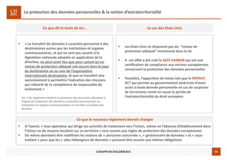 44
La protection des données personnelles & la notion d’extraterritorialité
« Le transfert de données à caractère personnel à des
destinataires autres que les institutions et organes
communautaires, et qui ne sont pas soumis à la
législation nationale adoptée en application de la
directive, ne peut avoir lieu que pour autant qu’un
niveau de protection adéquat soit assuré dans le pays
du destinataire ou au sein de l’organisation
internationale destinataire, et que ce transfert vise
exclusivement à permettre l’exécution des missions
qui relèvent de la compétence du responsable du
traitement »
Art. 9 du règlement relatif à la protection des personnes physiques à
l’égard du traitement des données à caractère personnel par les
institutions et organes communautaires et à la libre circulation des
données
Ce que dit le texte de loi…
Les Etats-Unis ne disposent pas du “niveau de
protection adéquat” mentionné dans la loi
A cet effet a été créé le SAFE HARBOR qui est une
certification de compliance aux normes européennes
concernant la protection des données personnelles
Toutefois, l’apparition de textes tels que le PATRIOT
ACT qui permet au gouvernement américain d’avoir
accès à toute donnée personnelle en cas de suspicion
de terrorisme remet en cause la portée de
l’extraterritorialité du droit européen
Le cas des Etats-Unis
A l’avenir, « tout opérateur qui dirige ses activités de traitement vers l’Union, même en l’absence d’établissement dans
l’Union ou de moyens localisés sur ce territoire » sera soumis aux règles de protection des données européennes
De même devraient être redéfinies les notions de « personne concernée », « gestionnaire de données » et « sous-
traitant » pour que les « sites hébergeurs de données » puissent être soumis aux mêmes obligations
Ce que le nouveau règlement devrait changer
 