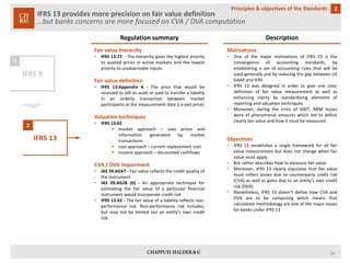 IFRS 13 provides more precision on fair value definition…but banks concerns are more focused on CVA / DVA computation 
2 
Principles & objectives of the Standards 
IFRS 9 
IFRS 13 
1 
2 
Regulation summary 
Description 
Fairvaluehierarchy 
•IFRS13:72-Thehierarchygivesthehighestprioritytoquotedpricesinactivemarketsandthelowestprioritytounobservableinputs 
Fairvaluedefinition 
•IFRS13:AppendixA-Thepricethatwouldbereceivedtosellanassetorpaidtotransferaliabilityinanorderlytransactionbetweenmarketparticipantsatthemeasurementdate(i.eexitprice) 
Valuationtechniques 
•IFRS13:62 
marketapproach–usespricesandinformationgeneratedbymarkettransactions 
costapproach–currentreplacementcost 
incomeapproach–discountedcashflows 
CVA/DVAimpairment 
•IAS39.AG67-Fairvaluereflectsthecreditqualityoftheinstrument 
•IAS39.AG28(b)-Anappropriatetechniqueforestimatingthefairvalueofaparticularfinancialinstrumentwouldincorporatecreditrisk 
•IFRS13.42-Thefairvalueofaliabilityreflectsnon- performancerisk.Non-performanceriskincludes, butmaynotbelimitedtonanentity’sowncreditrisk 
Motivations 
•OneofthemajormotivationsofIFRS13istheconvergenceofaccountingstandards,byestablishingasetofaccountingrulesthatwillbeusedgenerallyandbyreducingthegapbetweenUSGAAPandIFRS 
•IFRS13wasdesignedinordertogiveonecleardefinitionoffairvaluemeasurementaswellasenhancingclaritybystandardizingelementsofreportingandvaluationtechniques 
•Moreover,duringthecrisisof2007,MtMlosseswereofphenomenalamountswhichledtodefineclearlyfairvalueandhowitmustbemeasured 
Objectives 
•IFRS13establishesasingleframeworkforallfairvaluemeasurementbutdoesnotchangewhenfairvaluemustapply 
•Butratherdescribeshowtomeasurefairvalue 
•Moreover,IFRS13clearlystipulatesthatfairvaluemustreflectlossesduetocounterpartycreditrisk(CVA)aswellasgainsduetoanentity’sowncreditrisk(DVA) 
•Nonetheless,IFRS13doesn’tdefinehowCVAandDVAaretobecomputingwhichmeansthatcalculationmethodologyareoneofthemajorissuesforbanksunderIFRS13 
14 
 