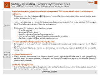 3 
Regulations and standards evolutions are driven by many factors 
From a difficult economic context to political and social pressures 
1 
Context 
Context 
Financial institutions faced massive losses during the last crisis with dramatic impacts on the overall economy … 
•Thesubprimecrisisthattookplacein2007,unleashedaseriesofproblemsthatthreatenedthefinancialbankingsystemandthewholeeconomyaswell 
•Fromarealestatecrisis,toafinancialcrisis,toanoveralleconomycrisis,thisdifficultperiodrevealedshortcomingsinidentifying,hedgingandmanagingrisksinthebankingsystem 
•Thecausesofthisturbulencewereofdifferentnatures 
Aconfidencecrisis 
Liquidityandfundingissues 
Volatilityandunpredictabilityofmarketparameters 
Highlevelofcorrelationbetweenfinancialinstitutionsandsystemicrisks 
SignificantincreaseinOTCderivativetransactionvolumes 
Raison d’être of Standards 
A reaction to shortcomings revealed during the crisis 
•Someregulationsevolved,otherswerecreatedinordertocovertheshortcomingsinriskmanagementrevealedduringthecrisis 
•Forexample,BaselIIIcameasareactiontoabadcoverageandunderstandingofCounterpartyCreditRiskandliquiditymanagement 
A Changing environment 
•Today’seconomicenvironmentisonperpetualmotionfromalegislativeframeworkpointofview(geographically, betweentheEUandtheUS)andfromaconvergenceandhomogenizationbetweenregulationandstandards(regulatoryandaccountingstandards) 
Political & Social pressure 
•Oneoftheobviousraisond’êtreofregulationsisthepoliticalandsocialpressure,inordertoregulateaccuratelythebankingsystemandtoavoidabusesandexcesses  