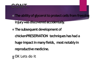 CONT
..
⚫ Theabilityofglycerol toprotectcellsfromfreezing
injurywasdiscoveredaccidentally
.
⚫ Thesubsequentdevelopmentof
chickenPRESERVATION techniqueshashad a
huge impactinmanyfields, mostnotablyin
reproductivemedicine.
⚫ OK Lets do it
⚫
 