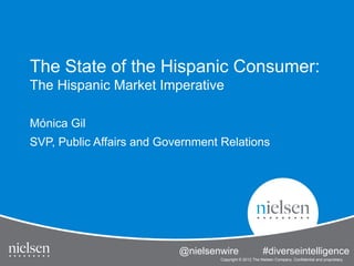 The State of the Hispanic Consumer:
The Hispanic Market Imperative

Mónica Gil
SVP, Public Affairs and Government Relations




                                                                                                 1


                           @nielsenwire State of the Hispanic Consumer
                                     The      #diverseintelligence
                                     Copyright © 2012 The Nielsen Company. Confidential and proprietary.
 