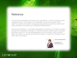 Reference

“Ač jsem byla výsledkem naší práce velmi spokojená, svelkou zvědavostí jsem
očekávala reakce. A samotnou mne překvapilo, jak pozitivní odezvu tento
kariérní microsite mezi našimi spolupracovníky vyvolal. Za všechny snad hovoří
jeden příspěvek, že stránky jsou ‘MEGASUPERDOKONALÉ’.

Pokud jsme zpočátku sLemonade přepokládali, že karirérní microsite je určitým
bonusem ke korporátním stránkám smožností zaujmout další skupinu uživatelů,
pak dnes musím říci, že náš předpoklad byl více než správný. Náš microsite
www.chciuspech.cz vyvolal velmi pozitivní reakce i u ostatních evropských zemí
OVB. Díky, Lemonade.”

                                                               Jaroslava Matoušková

                                                               manažerka PR
                                                               OVB Allfinanz a.s.
 